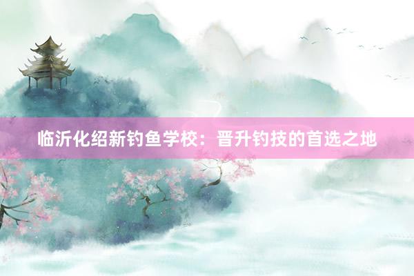 临沂化绍新钓鱼学校：晋升钓技的首选之地
